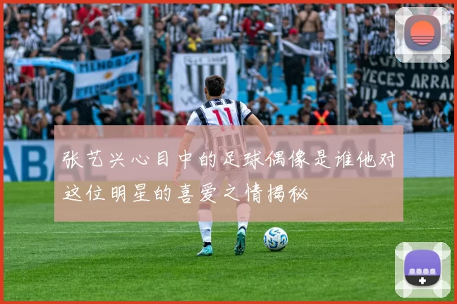 张艺兴心目中的足球偶像是谁他对这位明星的喜爱之情揭秘