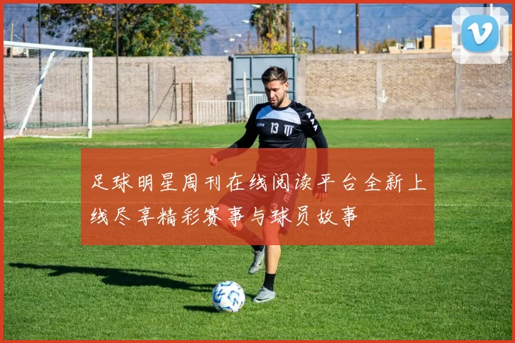 足球明星周刊在线阅读平台全新上线尽享精彩赛事与球员故事