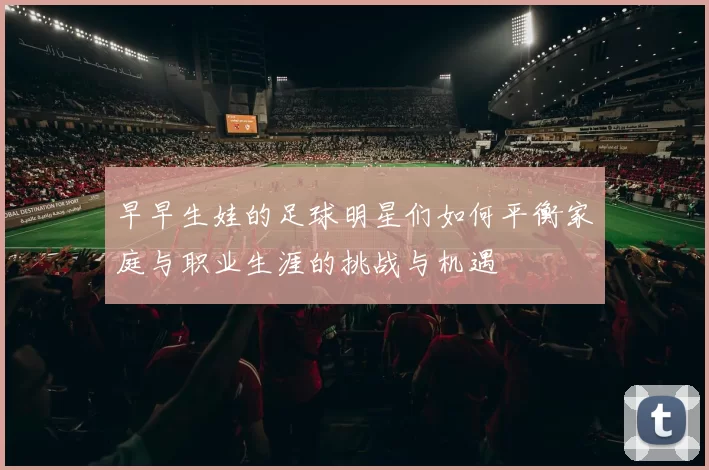 早早生娃的足球明星们如何平衡家庭与职业生涯的挑战与机遇