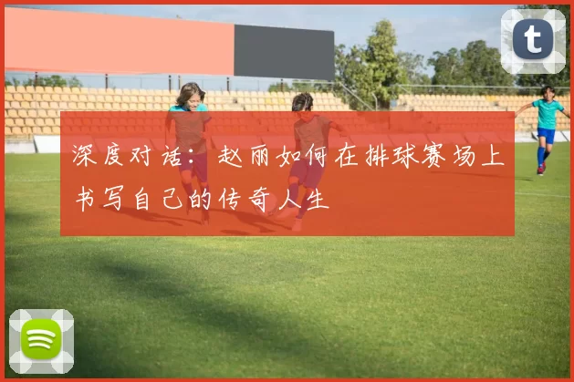 深度对话：赵丽如何在排球赛场上书写自己的传奇人生