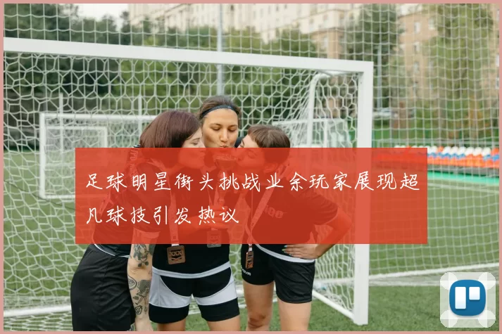 足球明星街头挑战业余玩家展现超凡球技引发热议