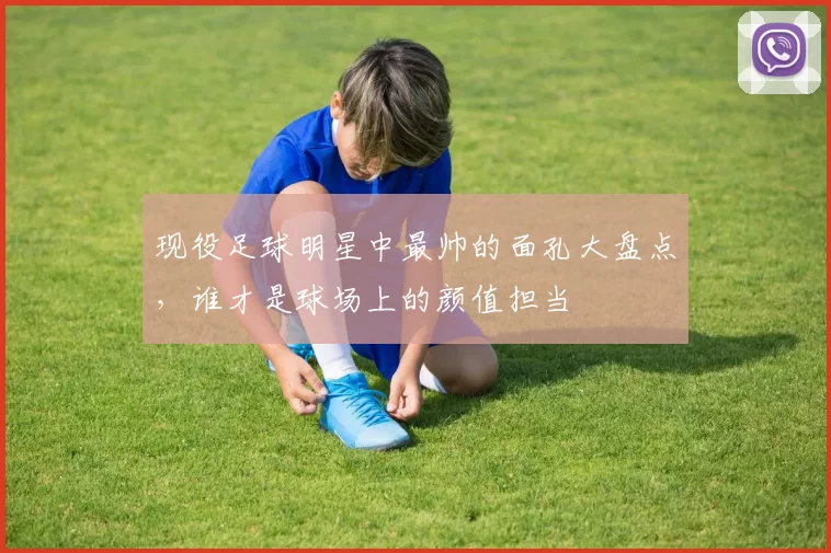 现役足球明星中最帅的面孔大盘点，谁才是球场上的颜值担当