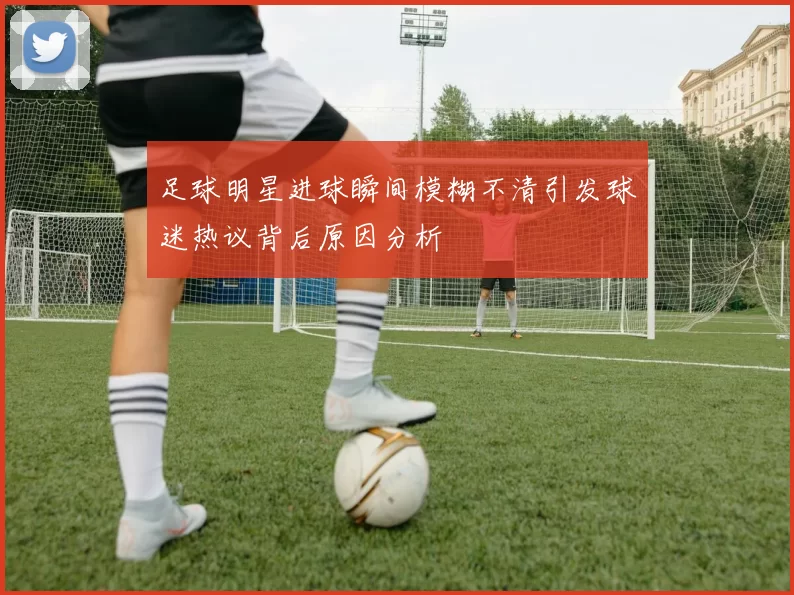 足球明星进球瞬间模糊不清引发球迷热议背后原因分析