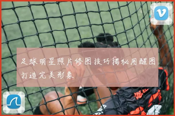 足球明星照片修图技巧揭秘用醒图打造完美形象