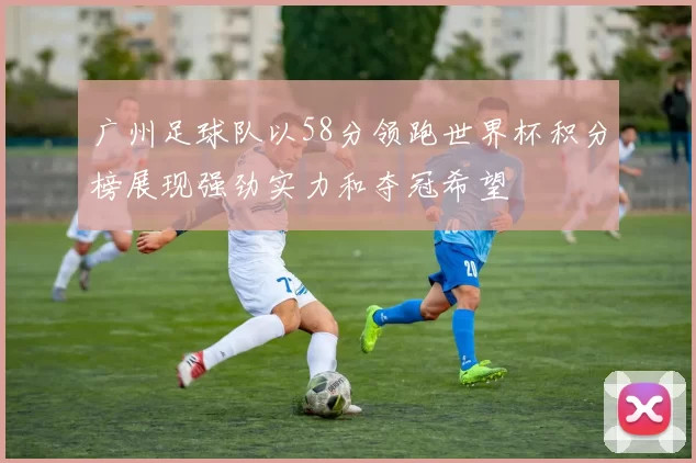 广州足球队以58分领跑世界杯积分榜展现强劲实力和夺冠希望