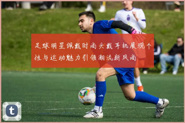 足球明星佩戴时尚头戴耳机展现个性与运动魅力引领潮流新风尚