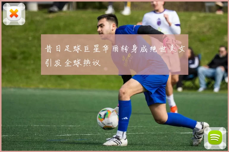 昔日足球巨星华丽转身成绝世美女引发全球热议