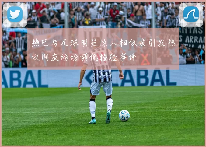 热巴与足球明星惊人相似度引发热议网友纷纷调侃撞脸事件
