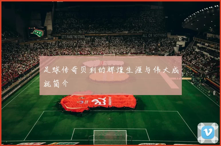足球传奇贝利的辉煌生涯与伟大成就简介