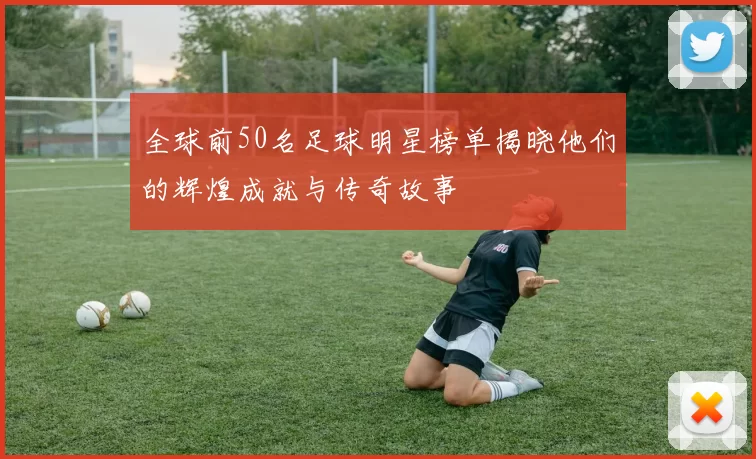 全球前50名足球明星榜单揭晓他们的辉煌成就与传奇故事